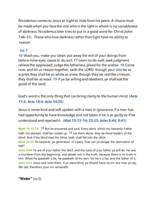 Nicodemus comes to Jesus at night to hide from his peers. A choice must
be made when you face the one who is the light in whom is no variableness
of darkness. Nicodemus later tries to put in a good word for Christ(John
7:46-51). Those who love darkness rather than light have no abilityto
‘reason’.
Isa 1
16 Wash you, make you clean; put away the evil of your doings from
before mine eyes; cease to do evil; 17 Learn to do well; seek judgment,
relieve the oppressed, judge the fatherless, plead for the widow. 18 Come
now, and let us reason together, saith the LORD: though your sins be as
scarlet, they shall be as white as snow; though they be red like crimson,
they shall be as wool. 19 If ye be willingandobedient, ye shall eat the
good of the land:
God’s word is the only thing that can bring clarityto the human mind. (Acts
17:2; Acts 18:4; Acts 24:25)
Jesus is never kind and soft spoken with a man in ignorance. If a man has
had opportunity to have knowledge and not taken it he is as guilty as if he
understood and rejectedit. (Mat 15:13-14; 23:33; John 8:44; 9:41)
Matt 15:13-14 13 But he answered and said, Every plant, which my heavenly Father
hath not planted, shall be rooted up. 14 Let them alone: they be blind leaders of the
blind. And if the blind lead the blind, both shall fall into the ditch.
Matt 23:33 Ye serpents, ye generation of vipers, how can ye escape the damnation of
hell?
John 8:44 Ye are of your father the devil, and the lusts of your father ye will do. He was
a murderer from the beginning, and abode not in the truth, because there is no truth in
him. When he speaketh a lie, he speaketh of his own: for he is a liar, and the father of it.
John 9:41 Jesus said unto them, If ye were blind, ye should have no sin: but now ye say,
We see; therefore your sin remaineth.
“Water” (vs.5)
 