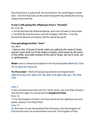 Your first birth is a water birth. All animal life on this earth began in water
(Gen. 1:20) And God said, Let the waters bring forth abundantly the moving
creature that hath life…
A man’s wife giving him offspring is from a “fountain”
(Pr. 5:16-18)
16 Let thy fountains be dispersed abroad, and rivers of waters in the streets.
17 Let them be only thine own, and not strangers'with thee. 18 Let thy
fountain be blessed: and rejoice with the wife of thy youth.
Your genealogyinvolves “rivers”
(Isa. 48:1)
1 Hear ye this, O house of Jacob, which are called by the name of Israel,
and are come forth out of the waters of Judah, which swear by the name
of the LORD, and make mention of the God of Israel, but not in truth, nor
in righteousness.
Water never a reference to baptism in the Pauline epistles (Rom 6:3; 1Cor
12:13; Gal 3:27; Col 2:12)
The Purewater= Word of God givingsalvation and regeneration:
John 4:14; Isa 12:3; John 7:37-39; John 15:3; Eph 5:26; Jas 1:18; 1Pet
1:23
John 3
3 Jesus answeredand said unto him, Verily, verily, I say unto thee, Except a
man be born again, he cannot see the kingdomof God.
Rom 14
17 For the kingdom of God is not meat and drink; but righteousness, and
peace, and joy in the Holy Ghost.
Luke 17
20 And when he was demanded of the Pharisees, when the kingdom of
God should come, he answeredthem and said, The kingdom of God
 