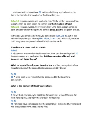 cometh not with observation: 21 Neither shall they say, Lo here! or, lo
there! for, behold, the kingdom of God is within you.
John 3:3 Jesus answeredand said unto him, Verily, verily, I say unto thee,
Except a man be born again, he cannot see the kingdomof God.
John 3:5 Jesus answered, Verily, verily, I say unto thee, Except a man be
born of water and of the Spirit, he cannot enter into the kingdom of God.
In this age you enter something you cannotsee (Eph. 2:5-6). But in the
Millennium, when you return (Rev. 19:14, 21:6-7) you will SEE it, because
both kingdoms are present when Christis on the earth.
Nicodemus is taken back to school:
John 3
9 Nicodemus answeredand said unto him, How can these things be? 10
Jesus answeredand said unto him, Art thou a master of Israel, and
knowest not these things?
What he should have known from the law and then recognizedwhen
Jesus talked about the second birth was recordedby David.
Ps 22
30 A seed shall serve him; it shall be accountedto the Lord for a
generation.
What is the context of David’s revelation?
Ps 22
1 To My God, my God, why hast thou forsaken me? why art thou so far
from helping me, and from the words of my roaring?
Ps 22
16 For dogs have compassed me: the assembly of the wicked have inclosed
me: they piercedmy hands and my feet.
 