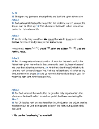 Ps 22
18 They part my garments among them, and cast lots upon my vesture.
John 3
14 And as Moses lifted up the serpent in the wilderness, even so must the
Son of man be lifted up: 15 That whosoever believeth in him should not
perish, but have eternal life.
John 3
11 Verily, verily, I say unto thee, We speak that we do know, and testify
that we have seen; and ye receive not our witness.
Five witness: MosesNum 21:8
, David Ps22
, John the Baptist John 1:29
, God the
Father, Jesus.
John 5
36 But I have greater witness than that of John: for the works which the
Father hath given me to finish, the same works that I do, bear witness of
me, that the Father hath sent me. 37 And the Father himself, which hath
sent me, hath borne witness of me. Ye have neither heard his voice at any
time, nor seen his shape. 38 And ye have not his word abidingin you: for
whom he hath sent, him ye believe not.
John 3
16 For God so loved the world, that he gave his only begotten Son, that
whosoever believeth in him shouldnot perish, but have everlastinglife.
1Pet 3
18 For Christ also hath once sufferedfor sins, the just for the unjust, that he
might bringus to God, being put to death in the flesh, but quickenedby
the Spirit:
If life can be “everlasting” so can Hell.
 