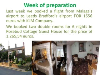 Week of preparation
Last week we booked a flight from Malaga's
airport to Leeds Bradford's airport FOR 1556
euros with KLM Company.
We booked two double rooms for 6 nights in
Rosebud Cottage Guest House for the price of
1.265,54 euros.
 