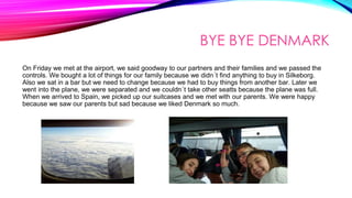 BYE BYE DENMARK
On Friday we met at the airport, we said goodway to our partners and their families and we passed the
controls. We bought a lot of things for our family because we didn´t find anything to buy in Silkeborg.
Also we sat in a bar but we need to change because we had to buy things from another bar. Later we
went into the plane, we were separated and we couldn´t take other seatts because the plane was full.
When we arrived to Spain, we picked up our suitcases and we met with our parents. We were happy
because we saw our parents but sad because we liked Denmark so much.
 