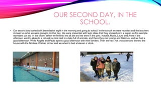 OUR SECOND DAY, IN THE
SCHOOL.
• Our second day started with breakfast at eight in the morning and going to school. In the school we were reunited and the teachers
showed us what we were going to do that day. We were presented with lego ideas that they showed us in a paper, as for example
represent our job in the future. When we finished we all ate and we were in the pool. Natalia, Maria, Laura and Anne in the
afternoon went to skate to a natural ice rink next to a lake full of animals, and there they met Juanjo and Rasmus, and we had a
good afternoon. While Angela and Paula spent a good afternoon with their families. Then we had hot chocolate and went to the
house with the families. We had dinner and we when to bed at eleven o´clock.
 