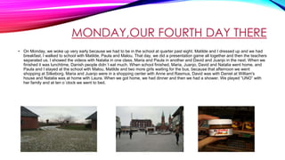 MONDAY,OUR FOURTH DAY THERE
• On Monday, we woke up very early because we had to be in the school at quarter past eight. Matilde and I dressed up and we had
breakfast. I walked to school with Matilde, Paula and Malou. That day, we did a presentation game all together and then the teachers
separated us. I showed the videos with Natalia in one class, Maria and Paula in another and David and Juanjo in the next. When we
finished it was lunchtime, Danish people didn´t eat much. When school finished, Maria, Juanjo, David and Natalia went home, and
Paula and I stayed at the school with Malou, Matilde and two more girls waiting for the bus, because that afternoon we went
shopping at Silkeborg. Maria and Juanjo were in a shopping center with Anne and Rasmus, David was with Daniel at William's
house and Natalia was at home with Laura. When we got home, we had dinner and then we had a shower. We played “UNO” with
her family and at ten o´clock we went to bed.
 