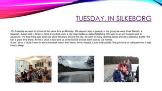 TUESDAY, IN SILKEBORG
•On Tuesday we went to school at the same time as Monday. We played Lego in groups, in my group we were three Danish, a
Swedish, Juanjo and I. At ten o´clock a bus took us to a city near Kjellerup called Silkeborg. We went to an art museum and an
aquarium. The best thing was when we were left alone around the city, we went to many clothing stores and ate a delicious waffle. We
had a great time there. At five o´clock a bus took us to the school and we went back to our homes.
•Later, at six o´clock I went to see a handball match with Maria, Anne, Natalia, Laura and Matilde. We got home at half-past nine, it was
time to sleep.
 