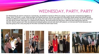 WEDNESDAY, PARTY, PARTY
On Wednesday we went to school as a normal day, we started to record our films as a group, my group was composed by Aggelos a
Greek, Aino, a Finnish, Lucas, Sofia and Bad, the Danish and me. Our film was about an information studio where two Danish people
traveled to different countries to see how life was going, the truth is that it was pretty cool. In the afternoon we were at five at school and
we saw all the movies, they gave us a diploma and a keyring. We took photos and ate pizza, while we were eating they said the
winners, David’s group won, then we danced and played games and we took slush with popcorn, at nine we went home because next
day was going to be a very long day for the other countries that went back home.
 