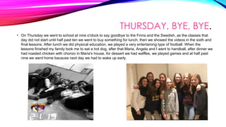 THURSDAY, BYE, BYE.
• On Thursday we went to school at nine o'clock to say goodbye to the Finns and the Swedish, as the classes that
day did not start until half past ten we went to buy something for lunch, then we showed the videos in the sixth and
final lessons. After lunch we did physical education, we played a very entertaining type of football. When the
lessons finished my family took me to eat a hot dog, after that Maria, Angela and I went to handball, after dinner we
had roasted chicken with chorizo ​​in Maria's house, for dessert we had waffles, we played games and at half past
nine we went home bacause next day we had to wake up early.
 