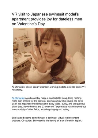 VR visit to Japanese swimsuit model’s
apartment provides joy for dateless men
on Valentine’s Day
Ai Shinozaki, one of Japan’s hardest-working models, extends some VR
hospitality.
Ai Shinozaki could probably make a comfortable living doing nothing
more than smiling for the camera, seeing as how she covers the three
Bs of the Japanese modeling world: baby-faced, busty, and (frequently)
bikini-clad. Nevertheless, the 23-year-old Tokyo native has branched out
into a variety of other fields, including singing and acting.
She’s also become something of a darling of virtual reality content
creators. Of course, Shinozaki is the darling of a lot of men in Japan,
 