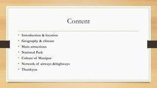 Content
• Introduction & location
• Geography & climate
• Main attractions
• National Park
• Culture of Manipur
• Network of airways &highways
• Thankyou
 