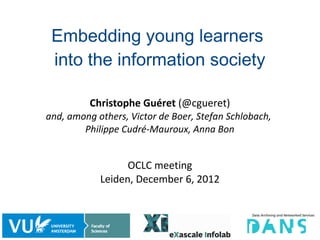 Embedding young learners
 into the information society

          Christophe Guéret (@cgueret)
and, among others, Victor de Boer, Stefan Schlobach,
        Philippe Cudré-Mauroux, Anna Bon


                  OCLC meeting
            Leiden, December 6, 2012



                                                       1/56
 