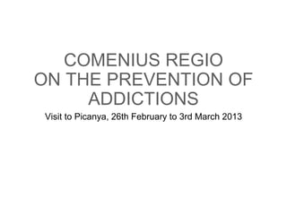 COMENIUS REGIO 
ON THE PREVENTION OF 
ADDICTIONS 
Visit to Picanya, 26th February to 3rd March 2013 
 