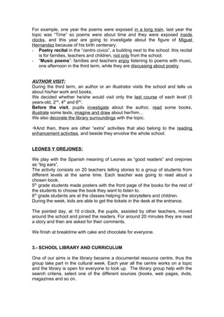For example, one year the poems were exposed in a long train, last year the
topic was “Time” so poems were about time and they were exposed inside
clocks, and this year are going to investigate about the figure of Miguel
Hernandez because of his birth centenary.
- Poetry recital in the “centro civico”, a building next to the school: this recital
    is for families, teachers and children, not only from the school.
- “Music poems”: families and teachers enjoy listening to poems with music,
    one afternoon in the third term, while they are discussing about poetry.


AUTHOR VISIT:
During the third term, an author or an illustrator visits the school and tells us
about his/her work and books.
We decided whether he/she would visit only the last course of each level (5
years-old, 2nd, 4th and 6th).
Before the visit, pupils investigate about the author, read some books,
illustrate some texts, imagine and draw about her/him…
We also decorate the library surroundings with the topic.

And then, there are other “extra” activities that also belong to the reading
enhancement activities, and beside they envolve the whole school.


LEONES Y OREJONES:

We play with the Spanish meaning of Leones as “good readers” and orejones
as “big ears”.
The activity consists on 20 teachers telling stories to a group of students from
different levels at the same time. Each teacher was going to read aloud a
chosen book.
5th grade students made posters with the front page of the books for the rest of
the students to choose the book they want to listen to.
6th grade students are at the classes helping the storytellers and children.
During the week, kids are able to get the tickets in the desk at the entrance.

The pointed day, at 10 o’clock, the pupils, assisted by other teachers, moved
around the school and joined the readers. For around 20 minutes they are read
a story and then are asked for their comments.

We finish at breaktime with cake and chocolate for everyone.


3.- SCHOOL LIBRARY AND CURRICULUM

One of our aims is the library became a documental resource centre, thus the
group take part in the cultural week. Each year all the centre works on a topic
and the library is open for everyone to look up. The library group help with the
search criteria, select one of the different sources (books, web pages, dvds,
magazines and so on.
 