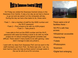 On Friday we visited the Swansea Central Library in the
Swansea Civic Centre. It was a fun day as we had a chance
to go out and we weren’t on the computers all day.
During the day we had a few tasks to do, these were:
•Task 1 – Ask a member of staff for the SSID number and
the Wi-Fi password
•Task 2 – Find a book to do with my AON project.
•Task 3 – Take photo’s
I was able to find out the SSID number and the Wi-Fi
password with ease but finding a book to do with my AON
project as it is about comparing games consoles was
difficult. There weren’t many books to do with gaming. I also
didn’t manage to take any photo’s.
I went with my class from Swansea ITeC and we went in the
staff members cars from ITeC. As there was only 1 car, my
tutor had to make two trips as there weren’t enough seats in
the car for all of us to fit in at once.
There were a lot of
facilities there: -
•63 PC’s with free
access.
•Wheelchair accessible
•Hearing loop
•Toilets
•Photocopiers
•Scanners
•Digital text enlarging
 