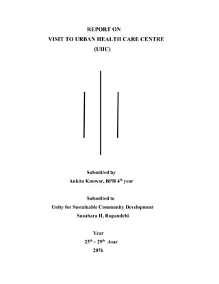 REPORT ON
VISIT TO URBAN HEALTH CARE CENTRE
(UHC)
Submitted by
Ankita Kunwar, BPH 4th
year
Submitted to
Unity for Sustainable Community Development
Suaahara II, Rupandehi
Year
25th
– 29th
Asar
2076
 