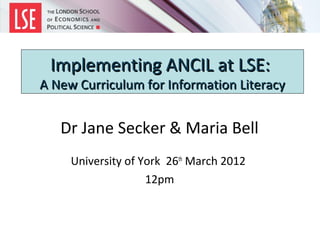 Implementing ANCIL at LSE:
A New Curriculum for Information Literacy


   Dr Jane Secker & Maria Bell
     University of York 26th March 2012
                    12pm
 