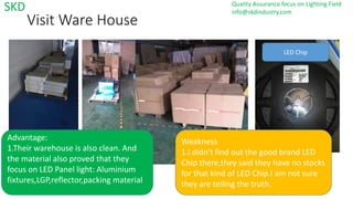 2017/4/9
Visit Ware House
Advantage:
1.Their warehouse is also clean. And
the material also proved that they
focus on LED Panel light: Aluminium
fixtures,LGP,reflector,packing material
Weakness
1.I didn't find out the good brand LED
Chip there,they said they have no stocks
for that kind of LED Chip.I am not sure
they are telling the truth.
LED Chip
SKD Quality Assurance focus on Lighting Field
info@skdindustry.com
 