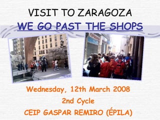 VISIT TO ZARAGOZA WE GO PAST THE SHOPS Wednesday, 12th March 2008 2nd Cycle CEIP GASPAR REMIRO (ÉPILA) 