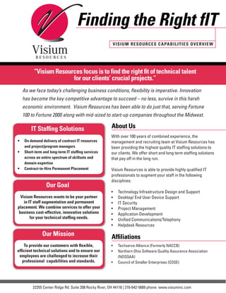 Finding the Right fIT
                                                        VISIUM RESOURCES CAPABIL ITIES O VE RVIE W




         “Visium Resources focus is to find the right fit of technical talent
                       for our clients’ crucial projects.”
  As we face today’s challenging business conditions, flexibility is imperative. Innovation
  has become the key competitive advantage to succeed – no less, survive in this harsh
  economic environment. Visium Resources has been able to do just that, serving Fortune
  100 to Fortune 2000 along with mid-sized to start-up companies throughout the Midwest.

        IT Staffing Solutions                          About Us
                                                       With over 100 years of combined experience, the
•	 On demand delivery of contract IT resources         management and recruiting team at Visium Resources has
   and project/program managers                        been providing the highest quality IT staffing solutions to
•	 Short-term and long-term IT staffing services       our clients. We offer short and long term staffing solutions
   across an entire spectrum of skillsets and          that pay off in the long run.
   domain expertise
•	 Contract-to-Hire Permanent Placement                Visium Resources is able to provide highly qualified IT
                                                       professionals to augment your staff in the following
                                                       disciplines:
                Our Goal
                                                       •	   Technology Infrastructure Design and Support
  Visium Resources wants to be your partner            •	   Desktop/ End User Device Support
    in IT staff augmentation and permanent             •	   IT Security
placement. We combine services to offer your           •	   Project Management
 business cost-effective, innovative solutions         •	   Application Development
        for your technical staffing needs.             •	   Unified Communications/Telephony
                                                       •	   Helpdesk Resources

              Our Mission                              Affiliations
    To provide our customers with flexible,            •	   Techserve Alliance (Formerly NACCB)
efficient technical solutions and to ensure our        •	   Northern Ohio Software Quality Assurance Association
 employees are challenged to increase their                 (NOSQAA)
   professional capabilities and standards.            •	   Council of Smaller Enterprises (COSE)




         22255 Center Ridge Rd. Suite 208 Rocky River, OH 44116 | 216-642-5689 phone www.visiuminc.com
 