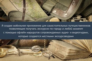 Я создаю мобильное приложение для самостоятельных путешественников
позволяющие получать экскурсии по городу в любой момент
с помощью офлайн маршрутов сопровождаемых аудио- и видеогидами,
которые создаются местными экскурсоводами
 
