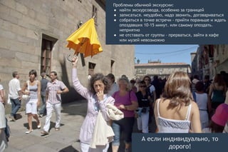 Проблемы обычной экскурсии:
● найти экскурсовода, особенно за границей
● записаться. неудобно, надо звонить, договариваться
● собраться в точке встречи - прийти пораньше и ждать
опоздавших 10-15 минут. или самому опоздать.
неприятно
● не отставать от группы - прерваться, зайти в кафе
или музей невозможно
А если индивидуально, то
дорого!
 