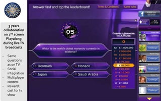 3 years
collaboration
on 2nd screen
Playalong
during liveTV
broadcasts
- Same
questions
as onTV
- Social
integration
- Multiplayer
contest
- Reward:
cast for tv
show
 