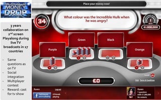 3 years
collaboration on
2nd screen
Playalong during
liveTV
broadcasts in 17
countries
- Same
questions as
onTV
- Social
integration
- Multiplayer
contest
- Reward: cast
for tv show
 