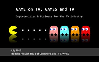 GAME on TV, GAMES and TV
Opportunities & Business for the TV industry
July 2013
Frederic Arquier, Head of Operator Sales - VISIWARE
 
