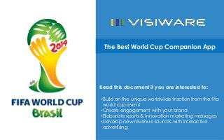 The Best World Cup Companion App

Read this document if you are interested to:
• Build on the unique worldwide traction from the fifa
world cup event
• Create engagement with your brand
• Elaborate sports & innovation marketing messages
• Develop new revenue sources with interactive
advertising

 