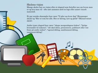 Skolens visjon
Mange skoler har en visjon eller et slagord som forteller noe om hvem man
er og hva man vil - ofte satt sammen med en logo eller annet visuelt
materiell.
Et par norske eksempler kan være "Vi gler oss kvar dag" (Kaupanger
skule) og "Her er rom for alle. Her er læring, lyst og glede" (Skranevatnet
skole).
Andre typer slagord kan være: "skape morgendagens ledere", "hjelpe
hverandre til suksess", "alt skal deles, presenteres, publisert eller vist
fram på andre måter", "egenutvikling, samfunnsutvikling,
nasjonsutvikling".
 