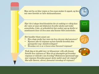 Tenk deg at du gikk inn i et klasserom; ville alle kunne
fortelle hva visjonen er? Kan de gi eksempler på hvordan
visjonen er tilstede i sin hverdag? Diskuteres kjernemål opp
mot visjonen (hvordan passer dette målet med vår visjon)?
Har alle (lærere, elever, foresatte) eierskap til visjonen?.
Man må ha en klar visjon av hva man ønsker å oppnå, og den
må være forstått av hele skolesamfunnet.
Tips: for å skape bred forståelse for at endring er viktig kan
det være at man må diskutere hvorfor skolen må tenke
annerledes, f.eks. at arbeidslivet har endret seg og derfor er
samfunnets krav til hva man skal kunne blitt annerledes.
.Det handler blant annet om:
• Hva slags ønske har man om hva elevene skal prestere?
• Kjenner alle til visjonen og kan fortelle hvordan den
gjenspeiler seg i skolehverdagen?
• Hvordan vet vi at vi lever etter (leverer) visjonen?
 