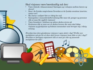 Skal visjonen være bærekraftig må den:
• Være tilstede i klasserommet (læringen og i relasjon mellom lærere og
elever)
• Sees i de fysiske omgivelsene (hvordan er de fysiske arealene inne/ute,
utstyr osv)
• Ha status i miljøet (det er viktig for oss)
• Gjenspeiles i ressursbruk/forvaltning (får man tid, penger og personer
slik at man får oppfylt visjonen)
• Være forankret i ledelsen og måten skolen styres på
• Evalueres slik at man ser at skolen leverer det man skal ifølge
visjonen og gjenkjenne og belønne mennesker som beveger seg i riktig
retning
Hvordan kan dere gjenkjenne visjonen i egen skole i dag? Hvilke nye
muligheter må gis for at dere skal levere visjonen (som ikke er der i dag)?
Hvordan er læringen organisert slik at man gir rike og passende
muligheter for alle?
 