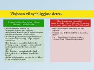 Visjonen vil tydeliggjøre dette:
Hvordan visjonen har status i miljøet
(visjonen er viktig for oss):
•Hvordan brukes pensum og
læringsmuligheter for å bygge de
ferdighetene, kunnskapen eller holdningene
som gjør at visjonen blir virkelighet?
•Hvordan tilpasser man muligheter for den
enkelte (personalisering, tempo, valg av
ressurser)?
•Hvordan sikrer man at ferdigheter for
livslang læring er integrert i alle aktiviteter
med klare kriterier for hva som skal
oppnås?
•Hvordan sikrer man at teknologibruk er
integrert på tvers av fag og modellert av
lærer?
•Hvilke muligheter har læreren for utvikling
av sin egen kompetanse?
Hvordan visjonen gjenspeiles i
ressursbruk/forvaltning (får man tid, penger
og personer slik at man får oppfylt visjonen)
•Hvilke ressurser er nødvendig for å nå
visjonen?
•Hvordan skal de fordeles for å få maksimal
effekt?
•Hva er langtidsperspektiv på bruk av
ressurser (hva vil man trenge senere)?
 