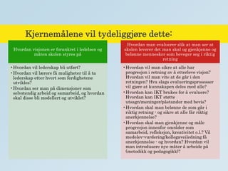 Kjernemålene vil tydeliggjøre dette:
Hvordan visjonen er forankret i ledelsen og
måten skolen styres på
•Hvordan vil lederskap bli utført?
•Hvordan vil lærere få muligheter til å ta
lederskap etter hvert som ferdighetene
utvikles?
•Hvordan ser man på dimensjoner som
selvstendig arbeid og samarbeid, og hvordan
skal disse bli modellert og utviklet?
Hvordan man evaluerer slik at man ser at
skolen leverer det man skal og gjenkjenne og
belønne mennesker som beveger seg i riktig
retning
•Hvordan vil man sikre at alle har
progresjon i retning av å etterleve visjon?
Hvordan vil man vite at de går i den
retningen? Hva slags evalueringsprosesser
vil gjøre at kunnskapen deles med alle?
•Hvordan kan IKT brukes for å evaluere?
Hvordan kan IKT støtte
utsagn/meninger/påstander med bevis?
•Hvordan skal man belønne de som går i
riktig retning - og sikre at alle får riktig
anerkjennelse?
•Hvordan skal man gjenkjenne og måle
progresjon innenfor områder som
samarbeid, refleksjon, kreativitet o.l.? Vil
medelev-vurdering/kollegaveiledning få
anerkjennelse - og hvordan? Hvordan vil
man introdusere nye måter å arbeide på
(metodikk og pedagogikk)?
 