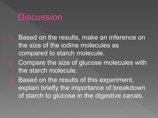 1. Based on the results, make an inference on
the size of the iodine molecules as
compared to starch molecule.
2. Compare the size of glucose molecules with
the starch molecule.
3. Based on the results of this experiment,
explain briefly the importance of breakdown
of starch to glucose in the digestive canals.