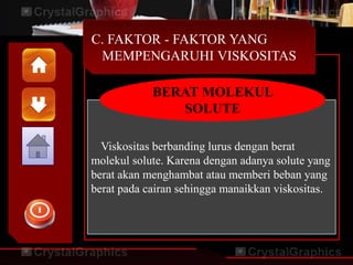 C. FAKTOR - FAKTOR YANG
MEMPENGARUHI VISKOSITAS
Viskositas berbanding lurus dengan berat
molekul solute. Karena dengan adanya solute yang
berat akan menghambat atau memberi beban yang
berat pada cairan sehingga manaikkan viskositas.
BERAT MOLEKUL
SOLUTE
 