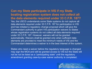 Can my State participate in VIS if my State
boating registration system does not collect all
the data elements required under 33 C.F.R. 187?
Yes, the USCG understands some State systems do not capture all
data elements required under 33 C.F.R. 187 for participation in VIS
and has initiated a regulatory change proposal which will give the
Commandant authority to grant VIS participation waivers to States
whose registration systems do not collect all data elements required
under 33 C.F.R. 187. However, waivers will not be granted
automatically. Waivers shall be granted only when sufficient data
elements are provided to meet the minimum needs of VIS and the
Commandant determines a waiver is in the best interest of the system.
States who need a waiver before the regulatory language is changed
may sign the MOA and will be granted access to VIS but the State will
not be not be listed as a “participating state” until the regulatory
amendment granting case-by-case waiver authority is completed.
 