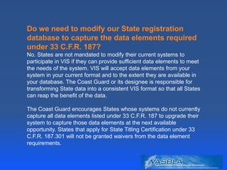 Do we need to modify our State registration
database to capture the data elements required
under 33 C.F.R. 187?
No. States are not mandated to modify their current systems to
participate in VIS if they can provide sufficient data elements to meet
the needs of the system. VIS will accept data elements from your
system in your current format and to the extent they are available in
your database. The Coast Guard or its designee is responsible for
transforming State data into a consistent VIS format so that all States
can reap the benefit of the data.
The Coast Guard encourages States whose systems do not currently
capture all data elements listed under 33 C.F.R. 187 to upgrade their
system to capture those data elements at the next available
opportunity. States that apply for State Titling Certification under 33
C.F.R. 187.301 will not be granted waivers from the data element
requirements.
 