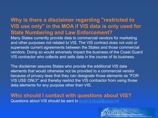 Why is there a disclaimer regarding "restricted to
VIS use only" in the MOA if VIS data is only used for
State Numbering and Law Enforcement?
Many States currently provide data to commercial vendors for marketing
and other purposes not related to VIS. The VIS contract does not void or
supersede current agreements between the States and those commercial
vendors. Doing so would adversely impact the business of the Coast Guard
VIS contractor who collects and sells data in the course of its business.
The disclaimer assures States who provide the additional VIS data
elements that would otherwise not be provided to a commercial vendor
because of privacy laws that they can designate those elements as ”FOR
VIS USE ONLY” and thereby restrict the VIS contractor from using those
data elements for any purpose other than VIS.
Who should I contact with questions about VIS?
Questions about VIS should be sent to ervin.d.boyd@uscg.mil
 