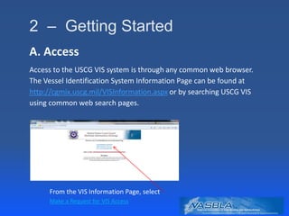 2 – Getting Started
A. Access
Access to the USCG VIS system is through any common web browser.
The Vessel Identification System Information Page can be found at
http://cgmix.uscg.mil/VISInformation.aspx or by searching USCG VIS
using common web search pages.
From the VIS Information Page, select
Make a Request for VIS Access
 