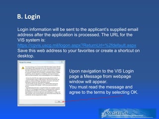 B. Login
Login information will be sent to the applicant’s supplied email
address after the application is processed. The URL for the
VIS system is:
https://cgvis.uscg.mil/logon.aspx?ReturnUrl=%2fdefault.aspx
Save this web address to your favorites or create a shortcut on
desktop.
Upon navigation to the VIS Login
page a Message from webpage
window will appear.
You must read the message and
agree to the terms by selecting OK.
 