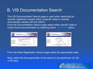 B. VIS Documentation Search
The VIS Documentation Search page is used when searching for
recently registered vessels within a specific state or recently
documented vessels with the USCG.
From the Documentation Search page select either specific state or
Coast Guard documentation by selecting either Click here option.
From the State Registration Search page select the appropriate state.
Next, select the time parameter of the search to be performed; 30, 60,
or 90 days.
 