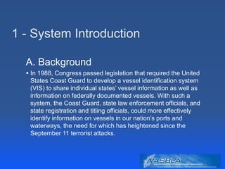 1 - System Introduction
A. Background
 In 1988, Congress passed legislation that required the United
States Coast Guard to develop a vessel identification system
(VIS) to share individual states’ vessel information as well as
information on federally documented vessels. With such a
system, the Coast Guard, state law enforcement officials, and
state registration and titling officials, could more effectively
identify information on vessels in our nation’s ports and
waterways, the need for which has heightened since the
September 11 terrorist attacks.
 