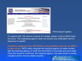 Print record option.
If a search with VIS returns a record of a stolen vessel, a Hit on NCIC does
not occur. The originating agency does not receive any notification and no
response is needed.
A positive response from VIS/ NCIC is not probable cause for an officer
to take action. NCIC policy requires the inquiring agency to make contact
with the entering agency to verify the information is accurate and up-to-date.
Once the record is confirmed, the inquiring agency may take action to arrest
a fugitive and/or recover stolen property.
 