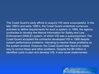 The Coast Guard’s early efforts to acquire VIS were unsuccessful. In the
late 1980’s and early 1990’s, the Coast Guard undertook numerous
activities to define requirements for such a system. In 1995, the agency
contracted to develop the Marine Information for Safety and Law
Enforcement (MISLE) system, of which VIS was a subcomponent. The
Coast Guard accepted the contractor developed VIS in 1998 despite
system performance problems, intending to resolve these problems as
the system evolved. However, the Coast Guard later found no viable
way to correct these and other problems. Despite the $9 million in
identified costs to plan and develop VIS, it was never implemented.
 