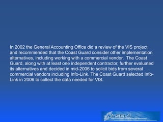 In 2002 the General Accounting Office did a review of the VIS project
and recommended that the Coast Guard consider other implementation
alternatives, including working with a commercial vendor. The Coast
Guard, along with at least one independent contractor, further evaluated
its alternatives and decided in mid-2006 to solicit bids from several
commercial vendors including Info-Link. The Coast Guard selected Info-
Link in 2006 to collect the data needed for VIS.
 