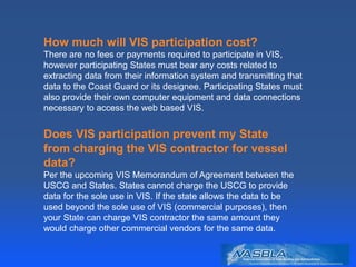 How much will VIS participation cost?
There are no fees or payments required to participate in VIS,
however participating States must bear any costs related to
extracting data from their information system and transmitting that
data to the Coast Guard or its designee. Participating States must
also provide their own computer equipment and data connections
necessary to access the web based VIS.
Does VIS participation prevent my State
from charging the VIS contractor for vessel
data?
Per the upcoming VIS Memorandum of Agreement between the
USCG and States. States cannot charge the USCG to provide
data for the sole use in VIS. If the state allows the data to be
used beyond the sole use of VIS (commercial purposes), then
your State can charge VIS contractor the same amount they
would charge other commercial vendors for the same data.
 
