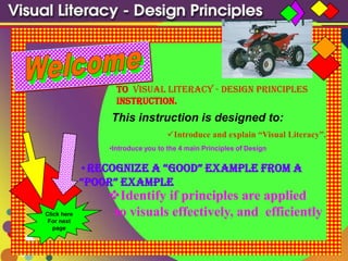 to Visual Literacy - Design Principles
                   instruction.
                 This instruction is designed to:
                                   Introduce and explain “Visual Literacy”.
                 •Introduce you to the 4 main Principles of Design


             •Recognize a “good” example fRom a
             “pooR” example
                 Identify if principles are applied
Click here        to visuals effectively, and efficiently
 For next
   page
 