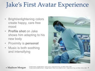 Jake’s First Avatar Experience
• Bright/enlightening colors
create happy, care free
mood
• Profile shot on Jake
shows him adapting to his
new body
• Proximity is personal
• Music is both soothing
and intensifying
Madison Morgan
"Avatar+scenes - Google Search." Avatar+scenes - Google Search. N.p., n.d. Web. 14 Nov. 2015.
"Avatar+scene+of+jake+in+navi+ - Google Search."Avatar+scene+of+jake+in+navi+ - Google Search. N.p., n.d. Web. 14 Nov. 2015.
 