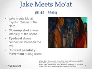 Jake Meets Mo’at
(51:12 – 53:04)
• Jake meets Mo’at,
psychic Queen of the
Na’vi
• Close-up shot shows
intensity of the scene
• Eye-level shows
connection between the
two
• Constant pan/dolly
movement during scene
Nick Sennott
Wikia. (2009, December 18). Avatar Wiki. Retrieved November 25, 2015,
from Wikia: james-camerons-avatar.wikia.com
Wikia. (2009, December 18). Mo'at. Retrieved November 25, 2015, from
Avatar Wiki: james-camerons-avatar.wikia.com/wiki/Mo'at
 