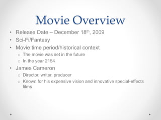 Movie Overview
• Release Date – December 18th, 2009
• Sci-Fi/Fantasy
• Movie time period/historical context
o The movie was set in the future
o In the year 2154
• James Cameron
o Director, writer, producer
o Known for his expensive vision and innovative special-effects
films
 